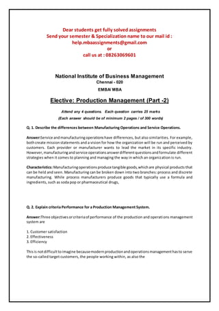 Dear students get fully solved assignments
Send your semester & Specialization name to our mail id :
help.mbaassignments@gmail.com
or
call us at : 08263069601
National Institute of Business Management
Chennai - 020
EMBA/ MBA
Elective: Production Management (Part -2)
Attend any 4 questions. Each question carries 25 marks
(Each answer should be of minimum 2 pages / of 300 words)
Q. 1. Describe the differences between Manufacturing Operations and Service Operations.
Answer:Service andmanufacturingoperationshave differences, but also similarities. For example,
bothcreate missionstatements and a vision for how the organization will be run and perceived by
customers. Each provider or manufacturer wants to lead the market in its specific industry.
However,manufacturingandservice operationsanswerdifferentquestionsandformulate different
strategies when it comes to planning and managing the way in which an organization is run.
Characteristics: Manufacturingoperationsproduce tangible goods,whichare physical products that
can be held and seen. Manufacturing can be broken down into two branches: process and discrete
manufacturing. While process manufacturers produce goods that typically use a formula and
ingredients, such as soda pop or pharmaceutical drugs,
Q. 2. Explain criteria Performance for a Production Management System.
Answer:Three objectivesorcriteriaof performance of the production and operations management
system are
1. Customer satisfaction
2. Effectiveness
3. Efficiency
Thisis notdifficulttoimagine becausemodernproductionandoperationsmanagementhasto serve
the so-called target customers, the people working within, as also the
 