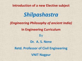 Introduction of a new Elective subject
Shilpashastra
(Engineering Philosophy of ancient India)
In Engineering Curriculum
By
Dr. A. S. Nene
Retd. Professor of Civil Engineering
VNIT Nagpur
 