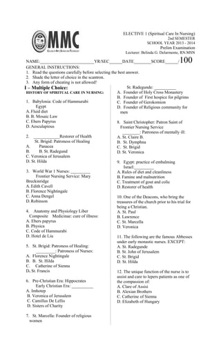 ELECTIVE 1 (Spiritual Care In Nursing)
2nd SEMESTER
SCHOOL YEAR 2013 - 2014
Prelim Examination
Lecturer: Belinda G. Delarmente, RN.MSN
NAME:_________________________YR/SEC______DATE________SCORE______/100
GENERAL INSTRUCTIONS:
1. Read the questions carefully before selecting the best answer.
2. Shade the letter of choice in the scantron.
3. Any form of cheating is not allowed!
I – Multiple Choice:
HISTORY OF SPIRITUAL CARE IN NURSING:
1. Babylonia: Code of Hammurabi
Egypt
A. Fluid diet
B. B. Mosaic Law
C. Ebers Papyrus
D. Aesculapious
2. ____________Restorer of Health
St. Brigid: Patroness of Healing
A. Panacea
B. B. St. Radegund
C. Veronica of Jerusalem
D. St. Hilda
3. World War 1 Nurses: _________
Frontier Nursing Service: Mary
Breckinridge
A. Edith Cavell
B. Florence Nightingale
C. Anna Dengel
D. Robinson
4. Anatomy and Physiology Liber
Composite Medicinae: cure of illness:
A. Ebers papyrus
B. Physica
C. Code of Hammurabi
D. Hotel de Liu
5. St. Brigid: Patroness of Healing:
_________: Patroness of Nurses:
A. Florence Nightingale
B. B. St. Hilda
C. Catherine of Sienna
D. St. Francis
6. Pre-Christian Era: Hippocrates
Early Christian Era: __________
A. Imhotep
B. Veronica of Jerusalem
C. Camillus De Lellis
D. Sisters of Charity
7. St. Marcella: Founder of religious
women
St. Radegunde: __________
A. Founder of Holy Cross Monastery
B. Founder of First hospice for pilgrims
C. Founder of Gerokomion
D. Founder of Religious community for
men
8. Saint Christopher: Patron Saint of
Frontier Nursing Service
________: Patroness of mentally ill:
A. St. Claire B.
B. St. Dymphna
C. St. Brigid
D. St. Veronica
9. Egypt: practice of embalming
Israel:_________
A. Rules of diet and cleanliness
B. Famine and malnutrition
C. Treatment of gout and colic
D. Restorer of health
10. One of the Deacons, who bring the
treasures of the church prior to his trial for
being a Christian.
A. St. Paul
B. Lawrence
C. St. Marcella
D. Veronica
11. The following are the famous Abbesses
under early monastic nurses. EXCEPT:
A. St. Radegunde
B. St. John of Jerusalem
C. St. Brigid
D. St. Hilda
12. The unique function of the nurse is to
assist and care to lepers patients as one of
the compassion of:
A. Clare of Assisi
B. Alexian Brothers
C. Catherine of Sienna
D. Elizabeth of Hungary
 