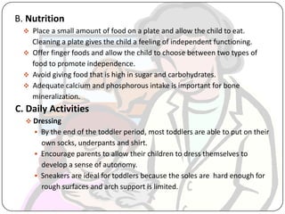 B. Nutrition
 Place a small amount of food on a plate and allow the child to eat.
Cleaning a plate gives the child a feeling of independent functioning.
 Offer finger foods and allow the child to choose between two types of
food to promote independence.
 Avoid giving food that is high in sugar and carbohydrates.
 Adequate calcium and phosphorous intake is important for bone
mineralization.
C. Daily Activities
 Dressing
 By the end of the toddler period, most toddlers are able to put on their
own socks, underpants and shirt.
 Encourage parents to allow their children to dress themselves to
develop a sense of autonomy.
 Sneakers are ideal for toddlers because the soles are hard enough for
rough surfaces and arch support is limited.
 