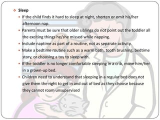  Sleep
 If the child finds it hard to sleep at night, shorten or omit his/her
afternoon nap.
 Parents must be sure that older siblings do not point out the toddler all
the exciting things he/she missed while napping.
 Include naptime as part of a routine, not as separate activity.
 Make a bedtime routine such as a warm bath, tooth brushing, bedtime
story, or choosing a toy to sleep with.
 If the toddler is no longer comfortable sleeping in a crib, move him/her
in a grown-up bed.
 Children need to understand that sleeping in a regular bed does not
give them the right to get in and out of bed as they choose because
they cannot roam unsupervised
 