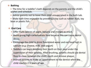  Bathing
 The time for a toddler’s bath depends on the parents and the child’s
wishes and schedule.
 Advice parents not to leave their child unsupervised in the bath tub.
 Make bath time enjoyable by providing a toy such as rubber duck, toy
boat or plastic fish.
 Oral Care
 Offer fruits (pieces of apple, banana and orange) as snack.
 Avoid giving high-carbohydrate food because this can cause dental
decay.
 Encourage the child to drink fluoridated water and eat food high in
calcium (e.g. Cheese, milk, and yogurt)
 Toddlers can begin brushing their teeth on their own under the
supervision of their parents. After brushing, parents should use dental
floss to clean between the child’s teeth and remove plaque.
 Instruct parents to make an appointment to the dentist when the
child reaches 2 ½ years of age.
 