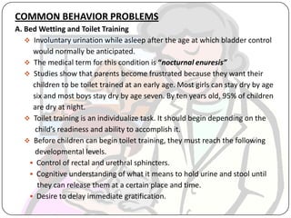 COMMON BEHAVIOR PROBLEMS
A. Bed Wetting and Toilet Training
 Involuntary urination while asleep after the age at which bladder control
would normally be anticipated.
 The medical term for this condition is “nocturnal enuresis”
 Studies show that parents become frustrated because they want their
children to be toilet trained at an early age. Most girls can stay dry by age
six and most boys stay dry by age seven. By ten years old, 95% of children
are dry at night.
 Toilet training is an individualize task. It should begin depending on the
child’s readiness and ability to accomplish it.
 Before children can begin toilet training, they must reach the following
developmental levels.
 Control of rectal and urethral sphincters.
 Cognitive understanding of what it means to hold urine and stool until
they can release them at a certain place and time.
 Desire to delay immediate gratification.
 