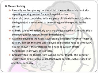 B. Thumb Sucking
 It usually involves placing the thumb into the mouth and rhythmically
repeating sucking contact for a prolonged duration.
 It can also be accomplished with any piece of skin within reach (such as
the big toe) ad is considered to be soothing and therapeutic for the
person.
 At birth, babies will reflexively suck any object placed in its mouth; this is
the sucking reflex responsible for breastfeeding.
 As a child develops the habit, it will usually develop a “favorite” finger to
suck on, in much the same way it develops a favorite hand to write with.
It is not known if the preference for a hand to suck on affects
handedness in any way, or vice versa.
 Gradually stop the toddler from sucking his/her thumb. This behavior
usually stops by pre school years. If behavior persists, evaluate need for
attention, peer play.
 