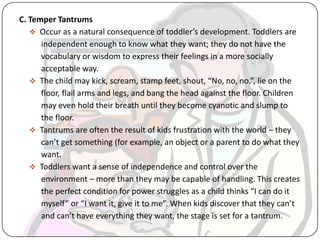 C. Temper Tantrums
 Occur as a natural consequence of toddler’s development. Toddlers are
independent enough to know what they want; they do not have the
vocabulary or wisdom to express their feelings in a more socially
acceptable way.
 The child may kick, scream, stamp feet, shout, “No, no, no.”, lie on the
floor, flail arms and legs, and bang the head against the floor. Children
may even hold their breath until they become cyanotic and slump to
the floor.
 Tantrums are often the result of kids frustration with the world – they
can’t get something (for example, an object or a parent to do what they
want.
 Toddlers want a sense of independence and control over the
environment – more than they may be capable of handling. This creates
the perfect condition for power struggles as a child thinks “I can do it
myself” or “I want it, give it to me”. When kids discover that they can’t
and can’t have everything they want, the stage is set for a tantrum.
 