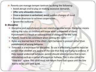  Parents can manage temper tantrum by doing the following:
 Avoid abrupt end to play or making excessive demands.
 Offer only allowable choices.
 Once a decision is verbalized, avoid sudden changes of mind.
 Provide diversion to achieve cooperation.
 Ignore the outburst.
D. Discipline
 Discipline and punishment are not interchangeable terms. Discipline means
setting the rules so children will know what is expected of them.
Punishment is a result or consequence of disregard for the rules.
 Parents need to be consistent when setting the rules.
 Rules are learned best if the child’s right behavior is praised rather than
punishment of wrong behavior.
 Time-out is a technique for discipline. To use it effectively, parents must be
certain that children are aware of the rule that they are trying to enforce. If
they repeat undesired behavior, parent should select an area that is non-
stimulating such as a corner of a room or hallway. This is also called the
“time-out” space. The child must not return from that space until he/she
learns to be calm and quiet.
 