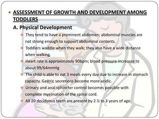  ASSESSMENT OF GROWTH AND DEVELOPMENT AMONG
TODDLERS
A. Physical Development
 They tend to have a prominent abdomen; abdominal muscles are
not strong enough to support abdominal contents.
 Toddlers waddle when they walk; they also have a wide distance
when walking.
 Heart rate is approximately 90bpm; blood pressure increases to
about 99/64mmHg
 The child is able to eat 3 meals every day due to increase in stomach
capacity. Gastric secretions become more acidic.
 Urinary and anal sphincter control becomes possible with
complete myelination of the spinal cord.
 All 20 deciduous teeth are present by 2 ½ to 3 years of age.
 