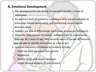 B. Emotional Development
 The developmental task during this period is to learn a sense of
autonomy.
 An optimum level of autonomy is achieved when parents are able to
encourage independence while still maintaining sound rules to
promote safety.
 Toddlers are able to differentiate themselves at separate individuals.
 When the child reaches 18 months, toddlers begin to imitate what
they see. By 2 years of age, they become aware of gender differences
and are able to identify themselves as a boy or girl.
 Common behaviors manifested by toddlers include:
 Does not separate easily from parents
 Negativism
 Prefers rituals and routine activities
 Active physical explorer of environment
 