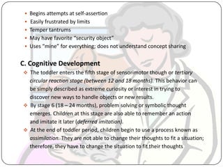  Begins attempts at self-assertion
 Easily frustrated by limits
 Temper tantrums
 May have favorite “security object”
 Uses “mine” for everything; does not understand concept sharing
C. Cognitive Development
 The toddler enters the fifth stage of sensorimotor though or tertiary
circular reaction stage (between 12 and 18 months). This behavior can
be simply described as extreme curiosity or interest in trying to
discover new ways to handle objects or new results.
 By stage 6 (18 – 24 months), problem solving or symbolic thought
emerges. Children at this stage are also able to remember an action
and imitate it later (deferred imitation).
 At the end of toddler period, children begin to use a process known as
assimilation. They are not able to change their thoughts to fit a situation;
therefore, they have to change the situation to fit their thoughts
 