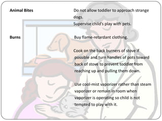 Animal Bites Do not allow toddler to approach strange
dogs.
Supervise child’s play with pets.
Burns Buy flame-retardant clothing.
Cook on the back burners of stove if
possible and turn handles of pots toward
back of stove to prevent toddler from
reaching up and pulling them down.
Use cool-mist vaporizer rather than steam
vaporizer or remain in room when
vaporizer is operating so child is not
tempted to play with it.
 