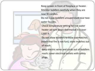 Keep screen in front of fireplace or heater.
Monitor toddlers carefully when they are
near lit candles.
Do not leave toddlers unsupervised near two-
water faucets.
Check temperature setting for hot-water
heater ad turn down thermostat it is over
125ᵒF.
Do not allow toddlers to blow out matches
(teach that fire is not fun); store matches out
of reach.
Keep electric wires and cords out of toddlers
reach; cover electrical outlets with safety
plugs.
 