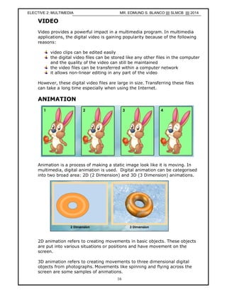 Ramadan, SMK Pekan 2007
16
VIDEO
Video provides a powerful impact in a multimedia program. In multimedia
applications, the digital video is gaining popularity because of the following
reasons:
video clips can be edited easily
the digital video files can be stored like any other files in the computer
and the quality of the video can still be maintained
the video files can be transferred within a computer network
it allows non-linear editing in any part of the video
However, these digital video files are large in size. Transferring these files
can take a long time especially when using the Internet.
ANIMATION
Animation is a process of making a static image look like it is moving. In
multimedia, digital animation is used. Digital animation can be categorised
into two broad area: 2D (2 Dimension) and 3D (3 Dimension) animations.
2D animation refers to creating movements in basic objects. These objects
are put into various situations or positions and have movement on the
screen.
3D animation refers to creating movements to three dimensional digital
objects from photographs. Movements like spinning and flying across the
screen are some samples of animations.
ELECTIVE 2: MULTIMEDIA MR. EDMUND S. BLANCO |||| SLMCB |||| 2014
 