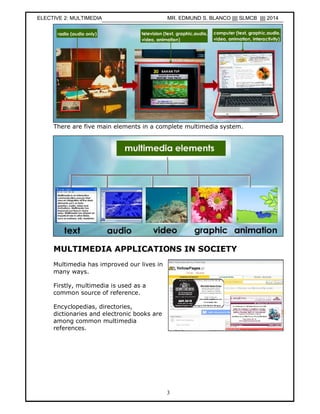 3
There are five main elements in a complete multimedia system.
MULTIMEDIA APPLICATIONS IN SOCIETY
Multimedia has improved our lives in
many ways.
Firstly, multimedia is used as a
common source of reference.
Encyclopedias, directories,
dictionaries and electronic books are
among common multimedia
references.
ELECTIVE 2: MULTIMEDIA MR. EDMUND S. BLANCO |||| SLMCB |||| 2014
 