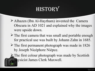 historY
Alhazen (Ibn Al-Haytham) invented the Camera
Obscura in AD 1021 and explained why the images
were upside down.
The first camera that was small and portable enough
for practical use was built by Johann Zahn in 1685.
The first permanent photograph was made in 1826
by Joseph Nicéphore Niépce.
The first colour photograph was made by Scottish
physicist James Clerk Maxwell.
 