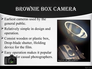 BroWnie BoX Camera
Earliest cameras used by the
general public.
Relatively simple in design and
operation.
Consist wooden or plastic box,
Drop-blade shutter, Holding
device for the film.
Easy operation makes it popular
camera for casual photographers.
 