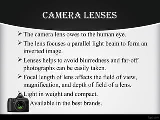 Camera lenSeS
The camera lens owes to the human eye.
The lens focuses a parallel light beam to form an
inverted image.
Lenses helps to avoid blurredness and far-off
photographs can be easily taken.
Focal length of lens affects the field of view,
magnification, and depth of field of a lens.
Light in weight and compact.
 Available in the best brands.
 