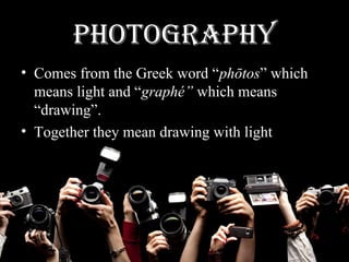 PHOTOGRAPHY
• Comes from the Greek word “phōtos” which
means light and “graphé” which means
“drawing”.
• Together they mean drawing with light
 