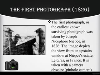 THE FIRST PHOTOGRAPH (1826)
The first photograph, or
the earliest known
surviving photograph was
taken by Joseph
Nicéphore Niépce, in
1826. The image depicts
the view from an upstairs
window at Niépce's estate,
Le Gras, in France. It is
taken with a camera
obscure (pinhole camera)
 