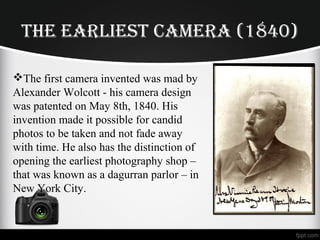 THE EARLIEST CAMERA (1840)
The first camera invented was mad by
Alexander Wolcott - his camera design
was patented on May 8th, 1840. His
invention made it possible for candid
photos to be taken and not fade away
with time. He also has the distinction of
opening the earliest photography shop –
that was known as a dagurran parlor – in
New York City.
 