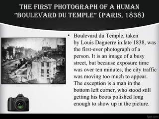 THE FIRST PHOTOGRAPH OF A HuMAn
”BOuLEvARd du TEMPLE” (PARIS, 1838)
• Boulevard du Temple, taken
by Louis Daguerre in late 1838, was
the first-ever photograph of a
person. It is an image of a busy
street, but because exposure time
was over ten minutes, the city traffic
was moving too much to appear.
The exception is a man in the
bottom left corner, who stood still
getting his boots polished long
enough to show up in the picture.
 