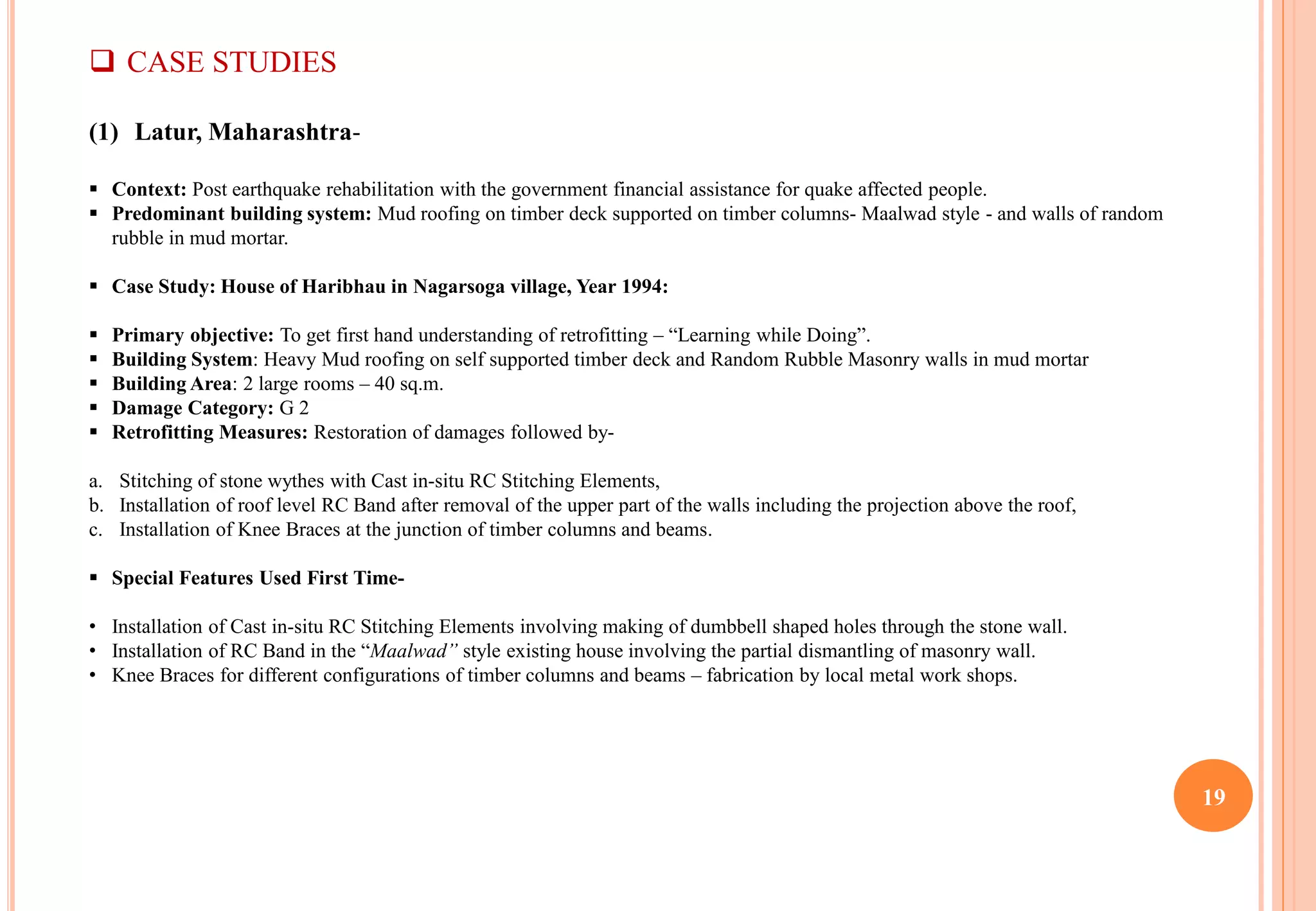 19
 CASE STUDIES
(1) Latur, Maharashtra-
 Context: Post earthquake rehabilitation with the government financial assistance for quake affected people.
 Predominant building system: Mud roofing on timber deck supported on timber columns- Maalwad style - and walls of random
rubble in mud mortar.
 Case Study: House of Haribhau in Nagarsoga village, Year 1994:
 Primary objective: To get first hand understanding of retrofitting – “Learning while Doing”.
 Building System: Heavy Mud roofing on self supported timber deck and Random Rubble Masonry walls in mud mortar
 Building Area: 2 large rooms – 40 sq.m.
 Damage Category: G 2
 Retrofitting Measures: Restoration of damages followed by-
a. Stitching of stone wythes with Cast in-situ RC Stitching Elements,
b. Installation of roof level RC Band after removal of the upper part of the walls including the projection above the roof,
c. Installation of Knee Braces at the junction of timber columns and beams.
 Special Features Used First Time-
• Installation of Cast in-situ RC Stitching Elements involving making of dumbbell shaped holes through the stone wall.
• Installation of RC Band in the “Maalwad” style existing house involving the partial dismantling of masonry wall.
• Knee Braces for different configurations of timber columns and beams – fabrication by local metal work shops.
 