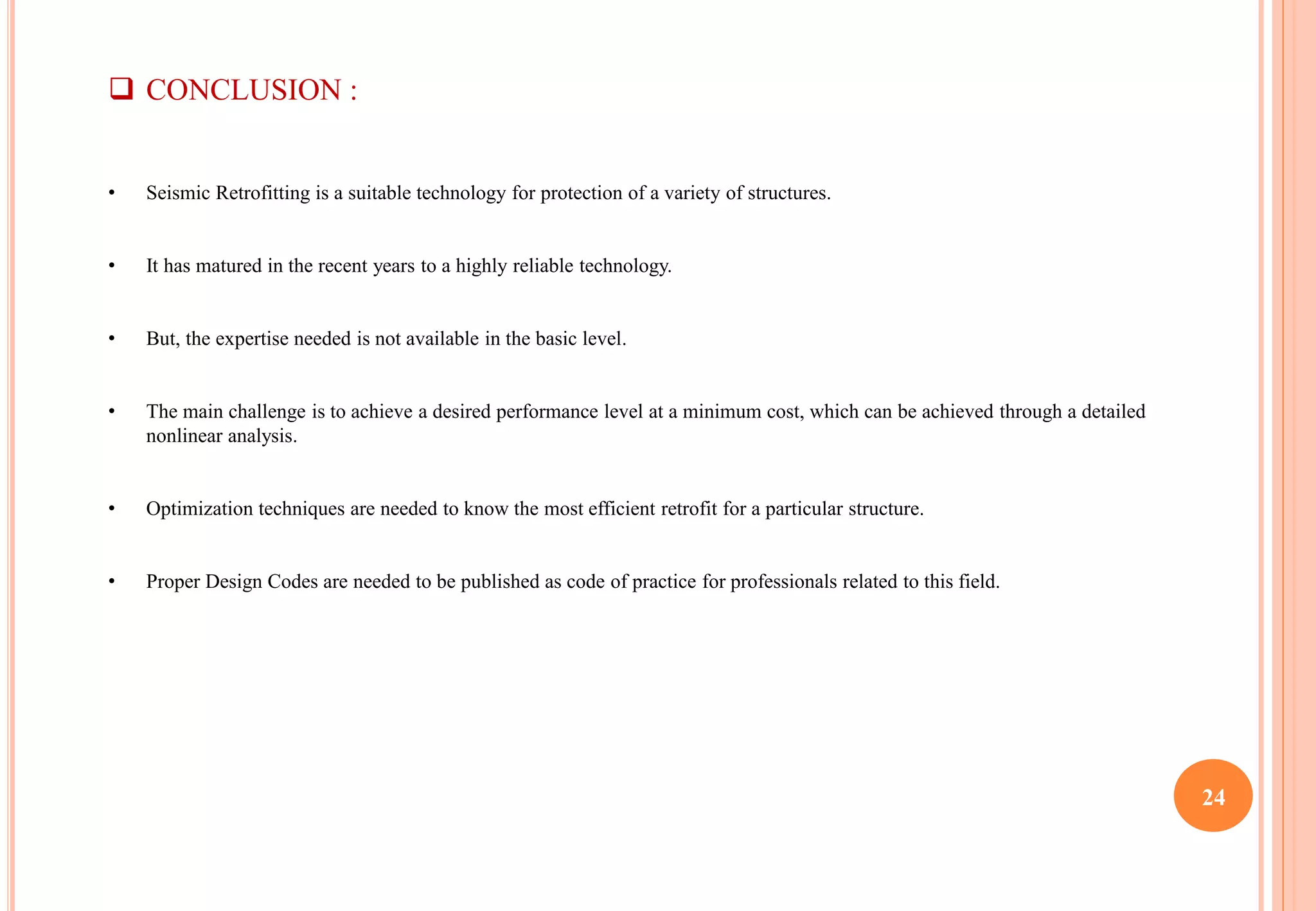 24
 CONCLUSION :
• Seismic Retrofitting is a suitable technology for protection of a variety of structures.
• It has matured in the recent years to a highly reliable technology.
• But, the expertise needed is not available in the basic level.
• The main challenge is to achieve a desired performance level at a minimum cost, which can be achieved through a detailed
nonlinear analysis.
• Optimization techniques are needed to know the most efficient retrofit for a particular structure.
• Proper Design Codes are needed to be published as code of practice for professionals related to this field.
 