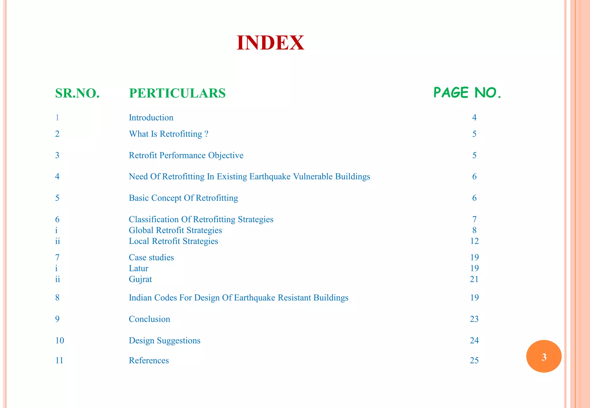 INDEX
SR.NO. PERTICULARS PAGE NO.
1 Introduction 4
2 What Is Retrofitting ? 5
3 Retrofit Performance Objective 5
4 Need Of Retrofitting In Existing Earthquake Vulnerable Buildings 6
5 Basic Concept Of Retrofitting 6
6
i
ii
Classification Of Retrofitting Strategies
Global Retrofit Strategies
Local Retrofit Strategies
7
8
12
7
i
ii
Case studies
Latur
Gujrat
19
19
21
8 Indian Codes For Design Of Earthquake Resistant Buildings 19
9 Conclusion 23
10 Design Suggestions 24
11 References 25 3
 