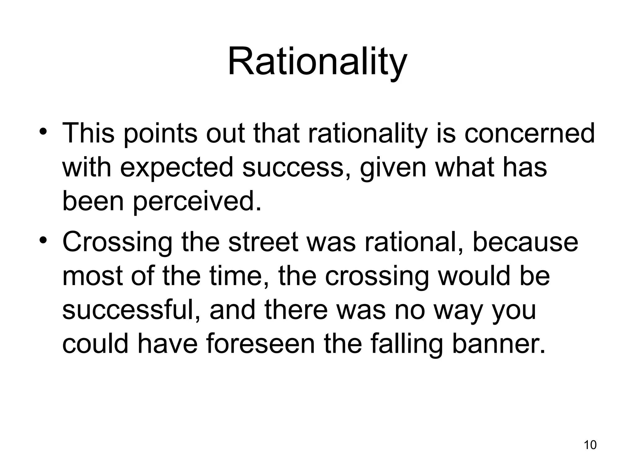 Rationality
• This points out that rationality is concerned
with expected success, given what has
been perceived.
• Crossing the street was rational, because
most of the time, the crossing would be
successful, and there was no way you
could have foreseen the falling banner.
10
 