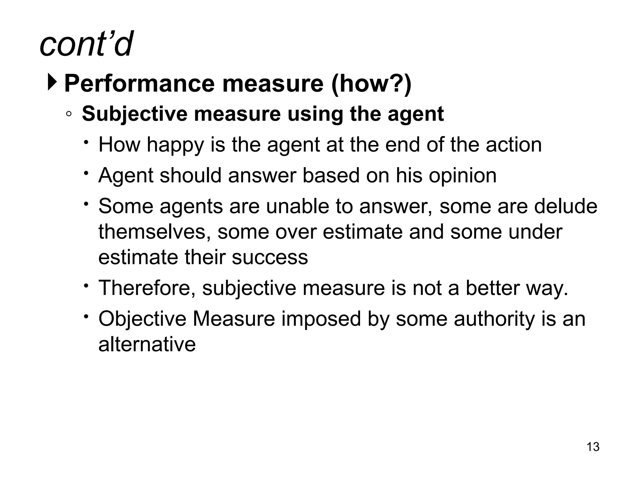 cont’d
 Performance measure (how?)
◦ Subjective measure using the agent
 How happy is the agent at the end of the action
 Agent should answer based on his opinion
 Some agents are unable to answer, some are delude
themselves, some over estimate and some under
estimate their success
 Therefore, subjective measure is not a better way.
 Objective Measure imposed by some authority is an
alternative
13
 