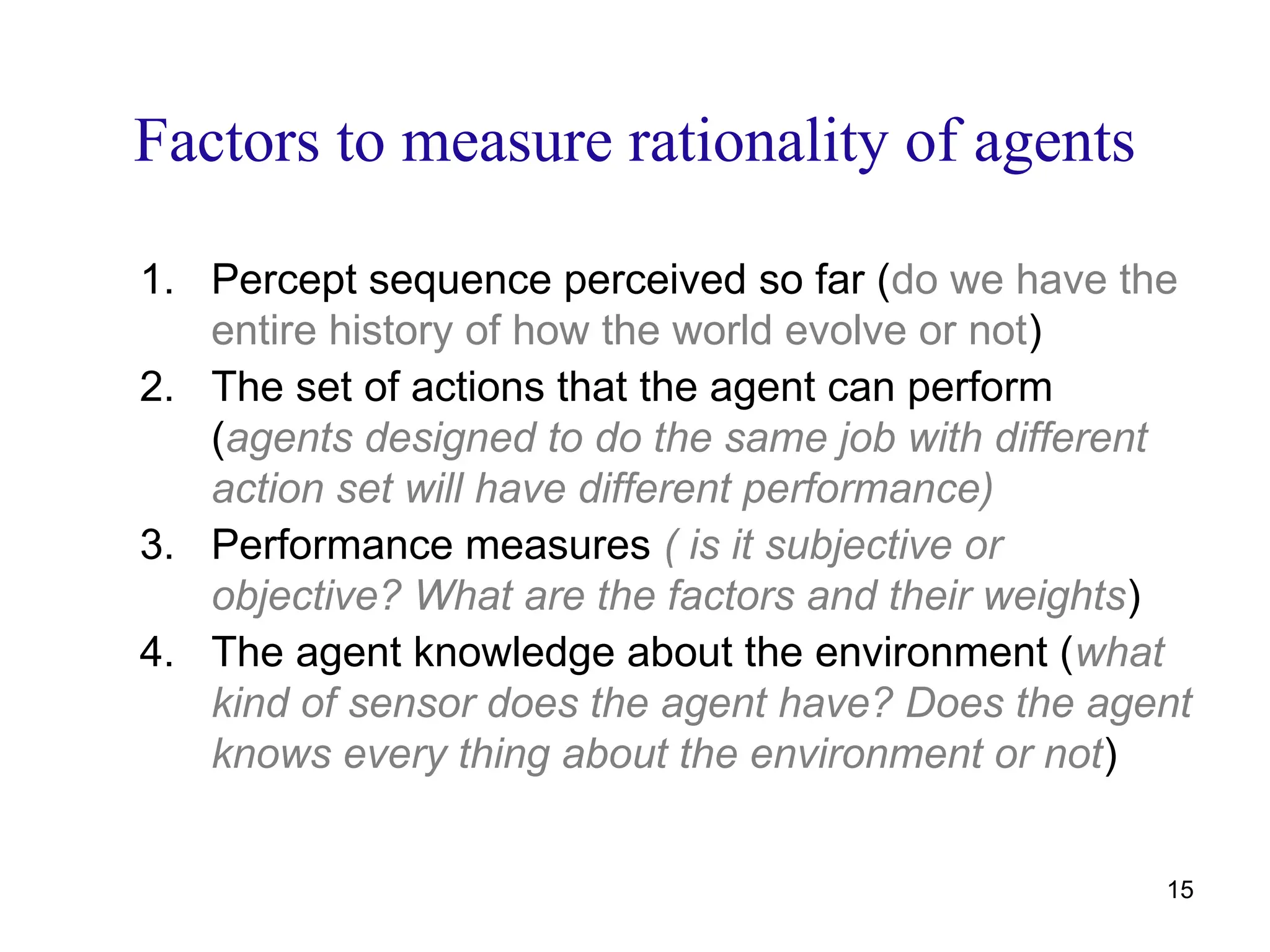 Factors to measure rationality of agents
1. Percept sequence perceived so far (do we have the
entire history of how the world evolve or not)
2. The set of actions that the agent can perform
(agents designed to do the same job with different
action set will have different performance)
3. Performance measures ( is it subjective or
objective? What are the factors and their weights)
4. The agent knowledge about the environment (what
kind of sensor does the agent have? Does the agent
knows every thing about the environment or not)
15
 