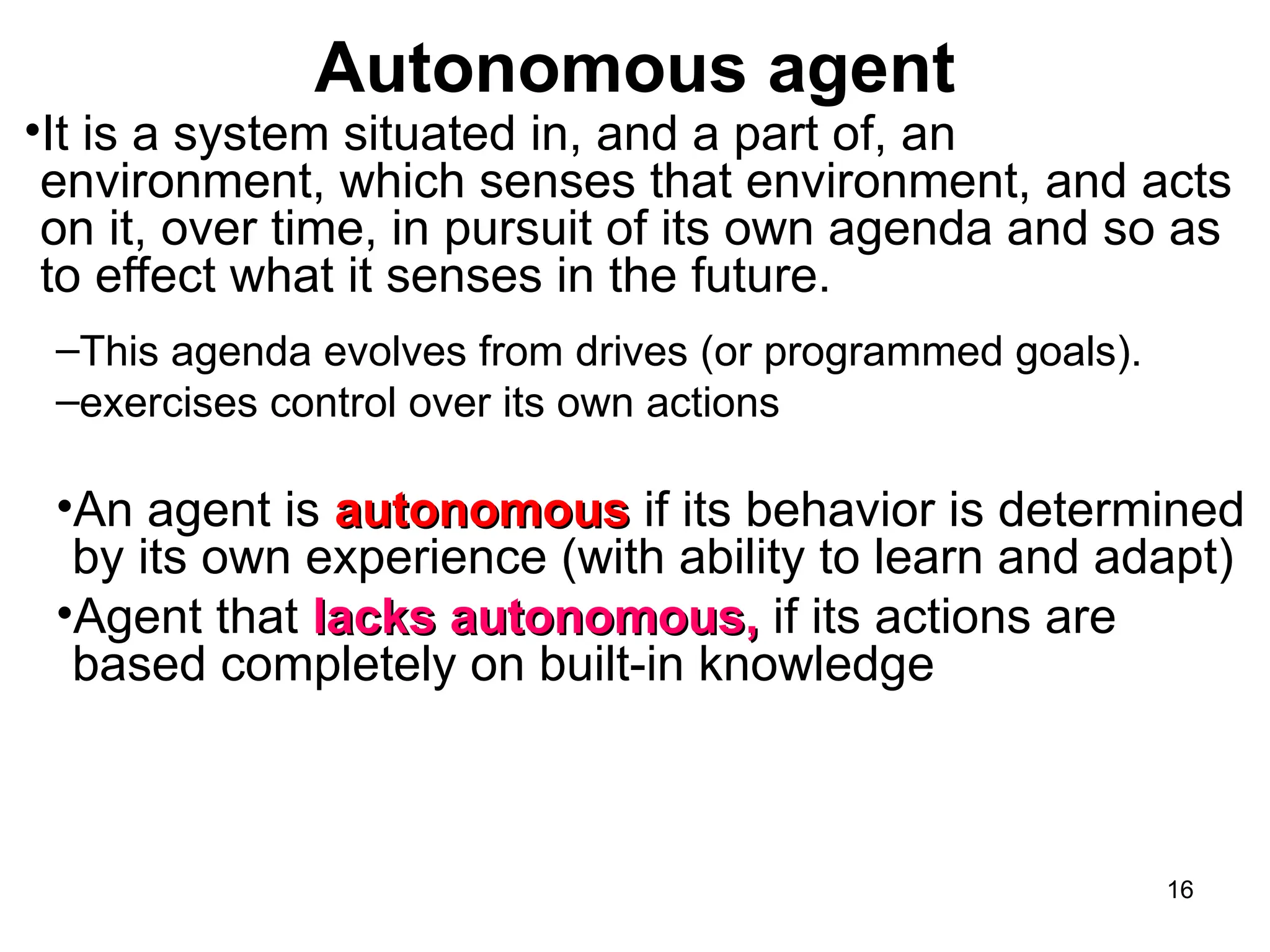 Autonomous agent
•It is a system situated in, and a part of, an
environment, which senses that environment, and acts
on it, over time, in pursuit of its own agenda and so as
to effect what it senses in the future.
–This agenda evolves from drives (or programmed goals).
–exercises control over its own actions
•An agent is autonomous
autonomous if its behavior is determined
by its own experience (with ability to learn and adapt)
•Agent that lacks autonomous,
lacks autonomous, if its actions are
based completely on built-in knowledge
16
 