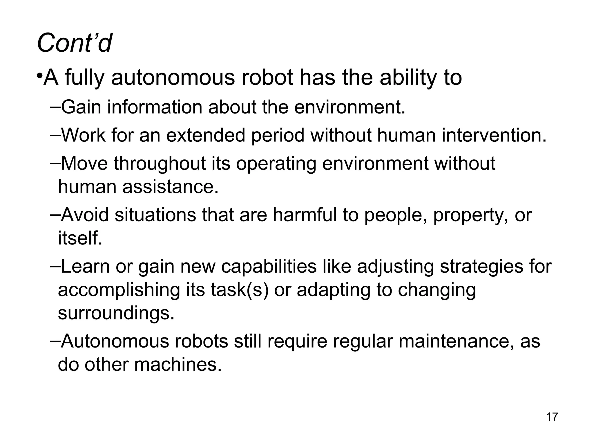 Cont’d
•A fully autonomous robot has the ability to
–Gain information about the environment.
–Work for an extended period without human intervention.
–Move throughout its operating environment without
human assistance.
–Avoid situations that are harmful to people, property, or
itself.
–Learn or gain new capabilities like adjusting strategies for
accomplishing its task(s) or adapting to changing
surroundings.
–Autonomous robots still require regular maintenance, as
do other machines.
17
 