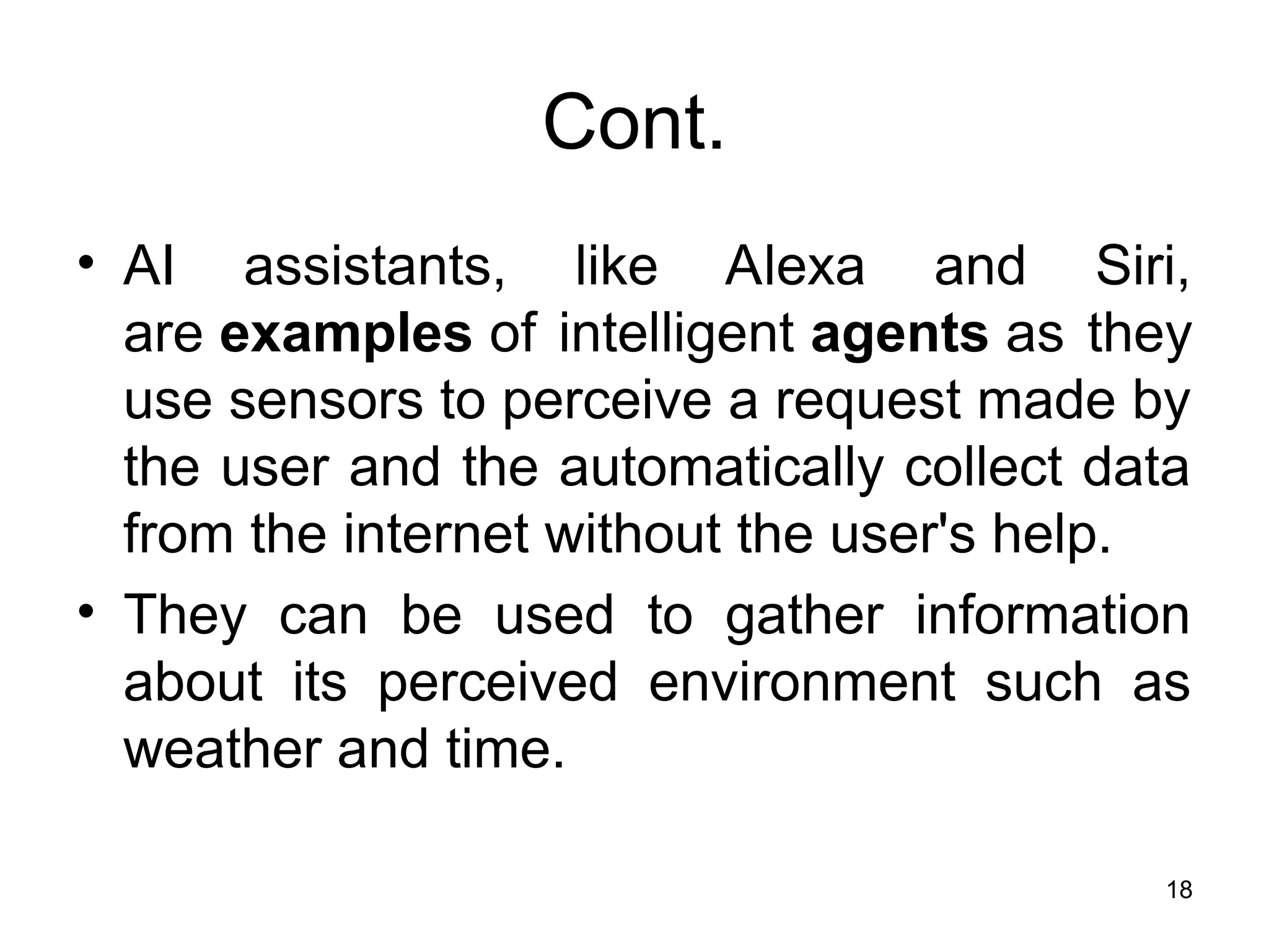 Cont.
• AI assistants, like Alexa and Siri,
are examples of intelligent agents as they
use sensors to perceive a request made by
the user and the automatically collect data
from the internet without the user's help.
• They can be used to gather information
about its perceived environment such as
weather and time.
18
 