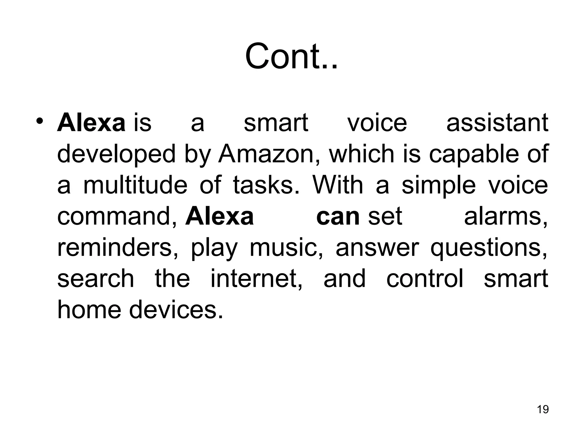 Cont..
• Alexa is a smart voice assistant
developed by Amazon, which is capable of
a multitude of tasks. With a simple voice
command, Alexa can set alarms,
reminders, play music, answer questions,
search the internet, and control smart
home devices.
19
 
