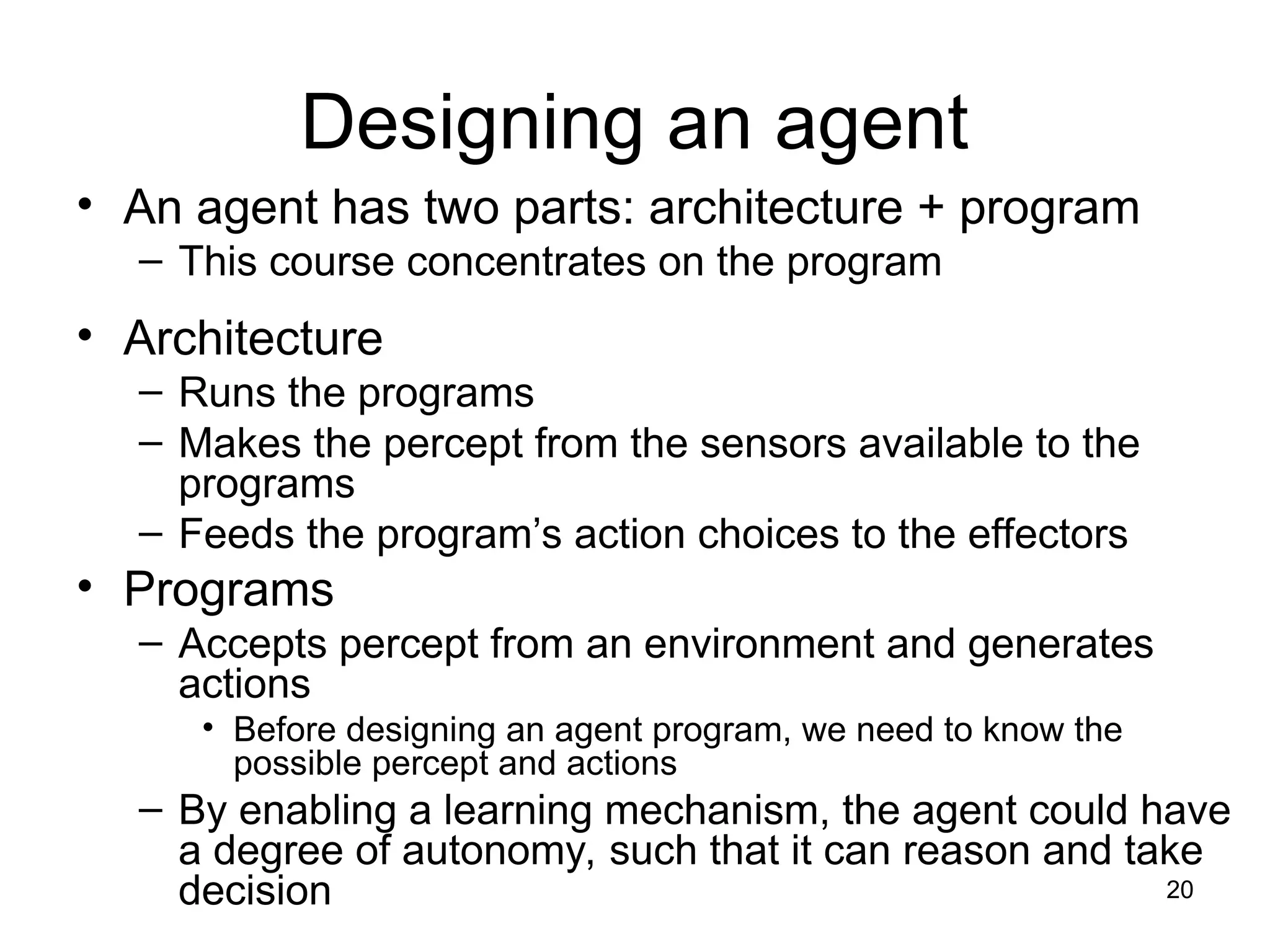 Designing an agent
• An agent has two parts: architecture + program
– This course concentrates on the program
• Architecture
– Runs the programs
– Makes the percept from the sensors available to the
programs
– Feeds the program’s action choices to the effectors
• Programs
– Accepts percept from an environment and generates
actions
• Before designing an agent program, we need to know the
possible percept and actions
– By enabling a learning mechanism, the agent could have
a degree of autonomy, such that it can reason and take
decision 20
 