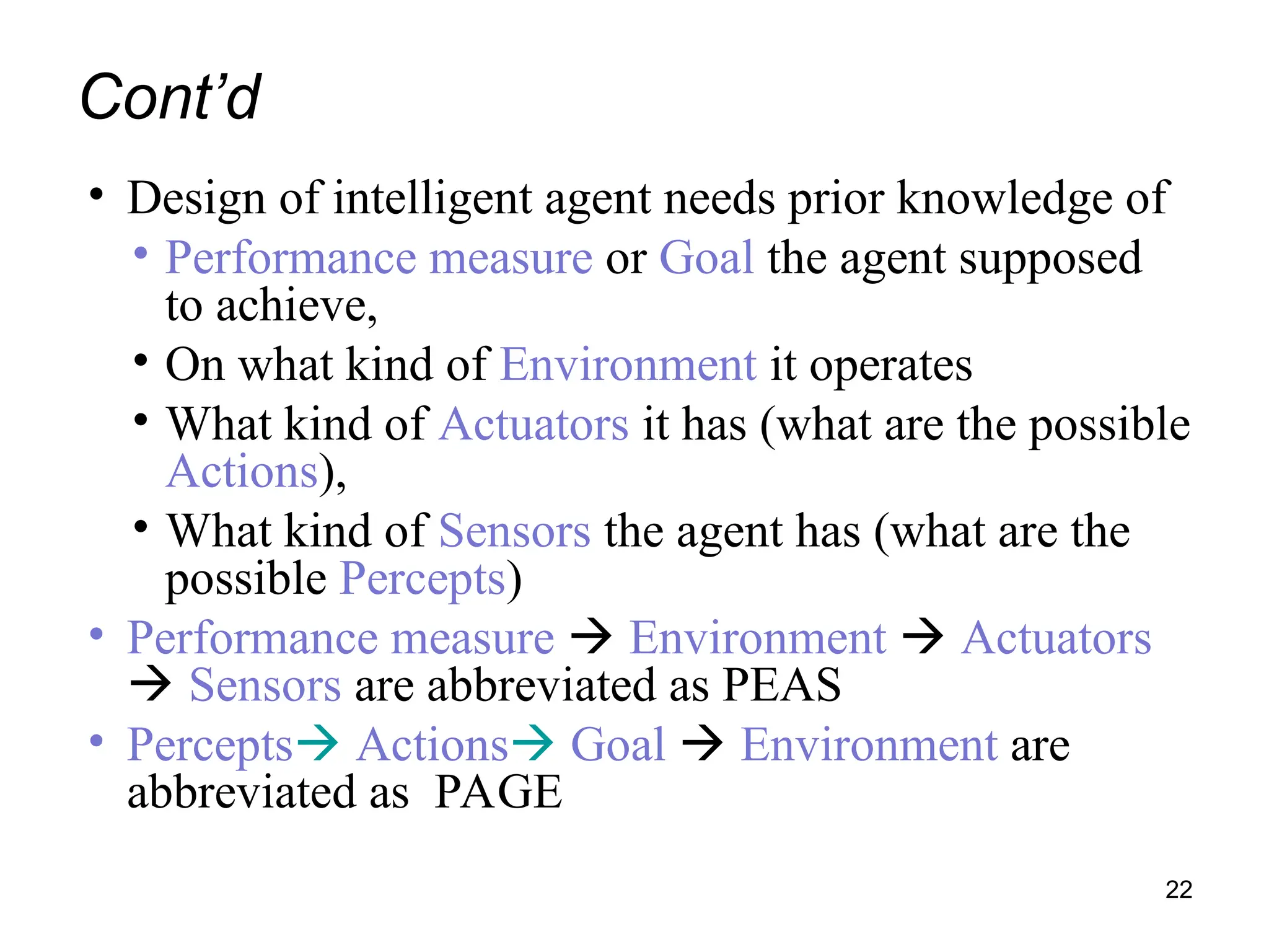 Cont’d
• Design of intelligent agent needs prior knowledge of
• Performance measure or Goal the agent supposed
to achieve,
• On what kind of Environment it operates
• What kind of Actuators it has (what are the possible
Actions),
• What kind of Sensors the agent has (what are the
possible Percepts)
• Performance measure  Environment  Actuators
 Sensors are abbreviated as PEAS
• Percepts Actions Goal  Environment are
abbreviated as PAGE
22
 