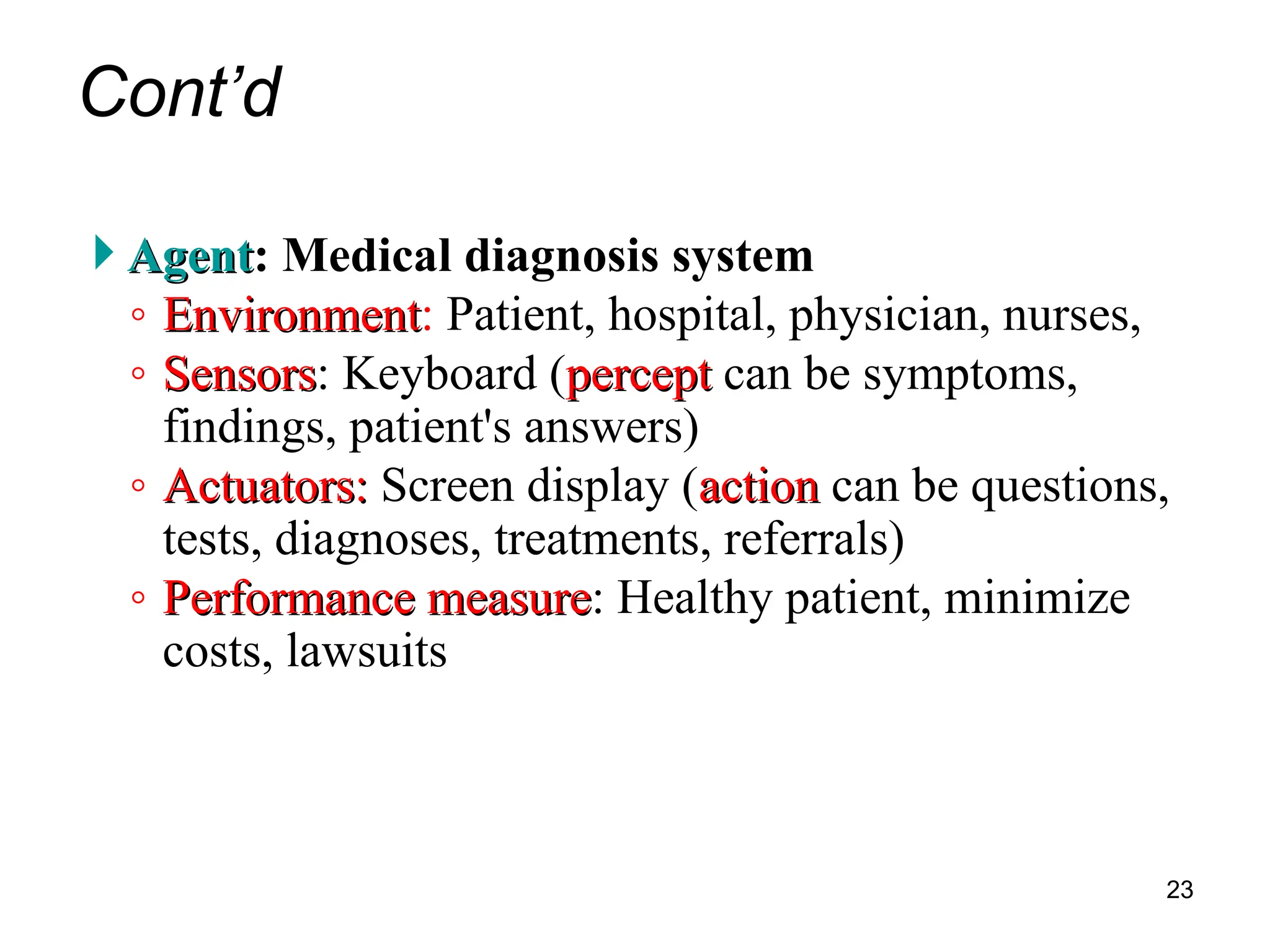 Cont’d
 Agent
Agent: Medical diagnosis system
◦ Environment
Environment: Patient, hospital, physician, nurses,
◦ Sensors
Sensors: Keyboard (percept
percept can be symptoms,
findings, patient's answers)
◦ Actuators:
Actuators: Screen display (action
action can be questions,
tests, diagnoses, treatments, referrals)
◦ Performance measure
Performance measure: Healthy patient, minimize
costs, lawsuits
23
 