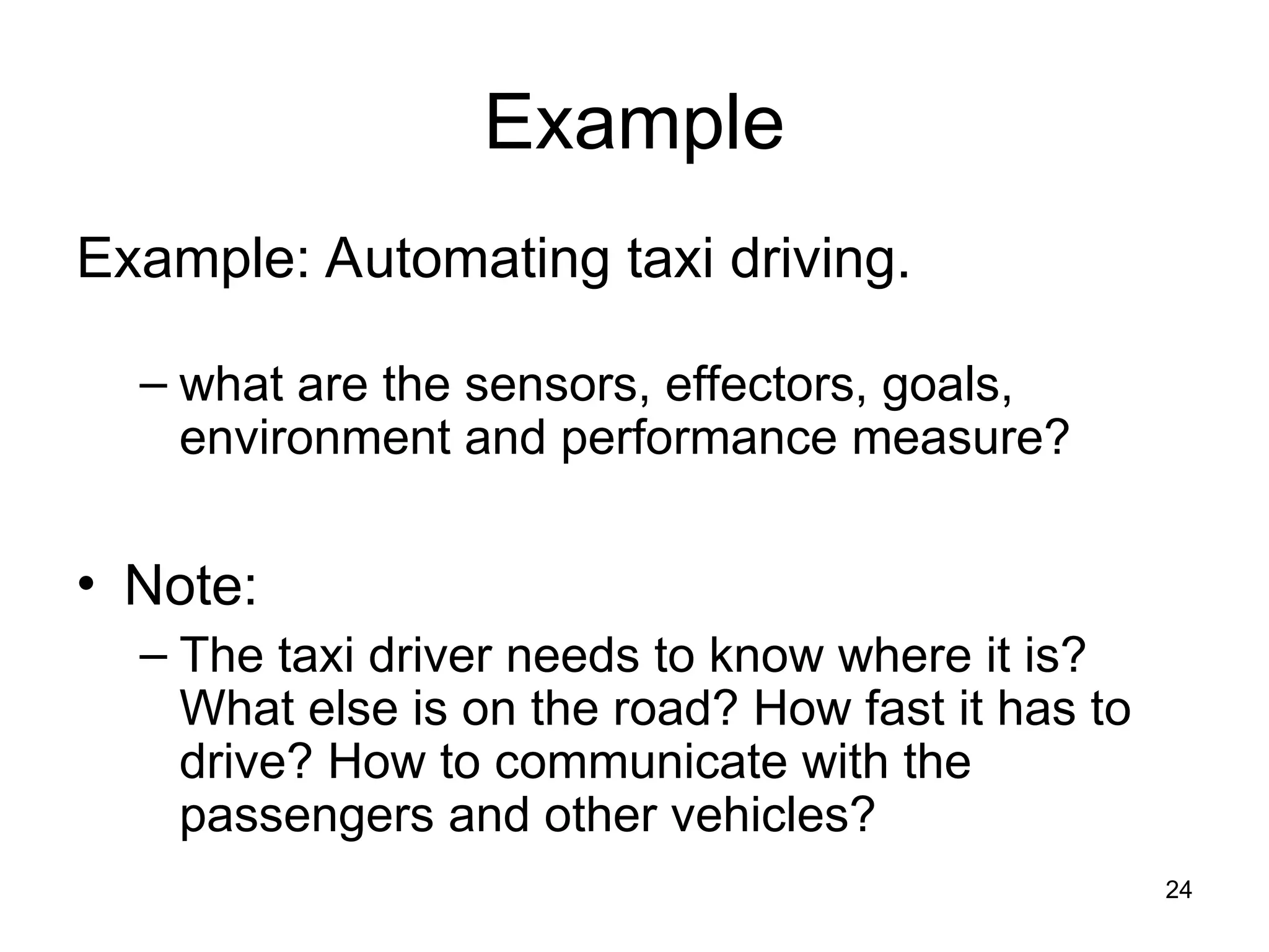 Example
Example: Automating taxi driving.
– what are the sensors, effectors, goals,
environment and performance measure?
• Note:
– The taxi driver needs to know where it is?
What else is on the road? How fast it has to
drive? How to communicate with the
passengers and other vehicles?
24
 