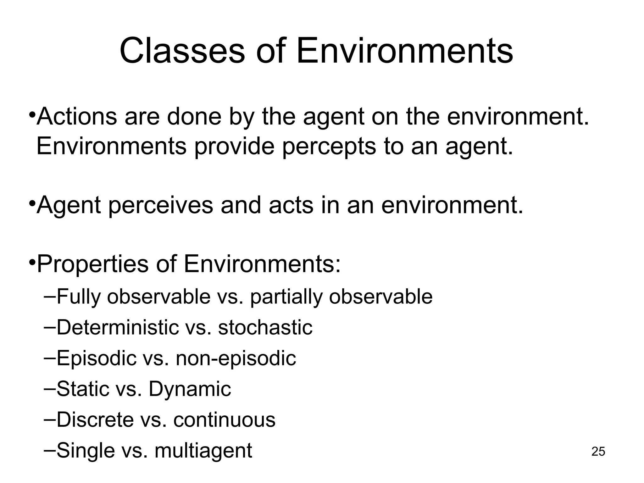 Classes of Environments
•Actions are done by the agent on the environment.
Environments provide percepts to an agent.
•Agent perceives and acts in an environment.
•Properties of Environments:
–Fully observable vs. partially observable
–Deterministic vs. stochastic
–Episodic vs. non-episodic
–Static vs. Dynamic
–Discrete vs. continuous
–Single vs. multiagent 25
 