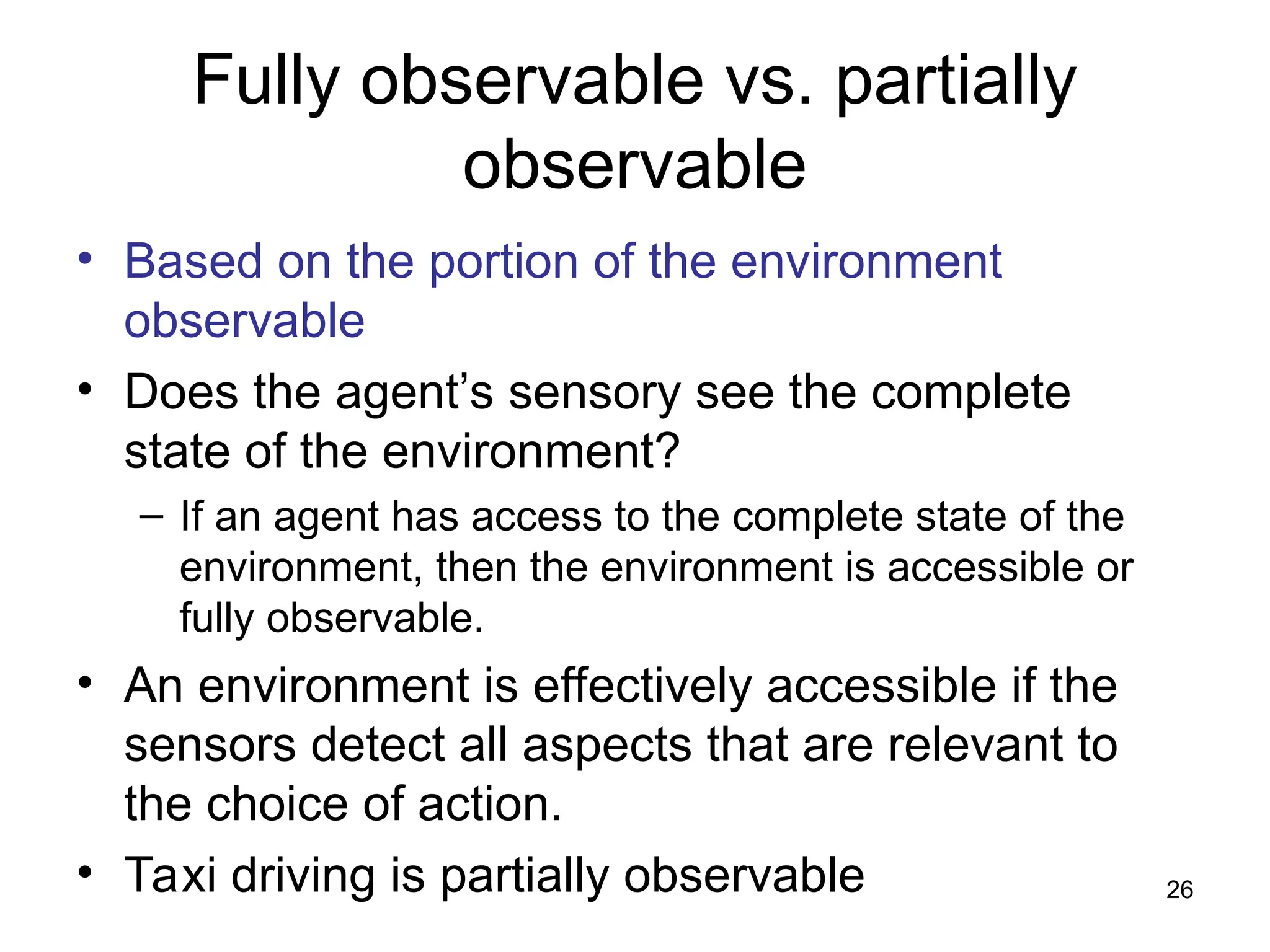 Fully observable vs. partially
observable
• Based on the portion of the environment
observable
• Does the agent’s sensory see the complete
state of the environment?
– If an agent has access to the complete state of the
environment, then the environment is accessible or
fully observable.
• An environment is effectively accessible if the
sensors detect all aspects that are relevant to
the choice of action.
• Taxi driving is partially observable 26
 