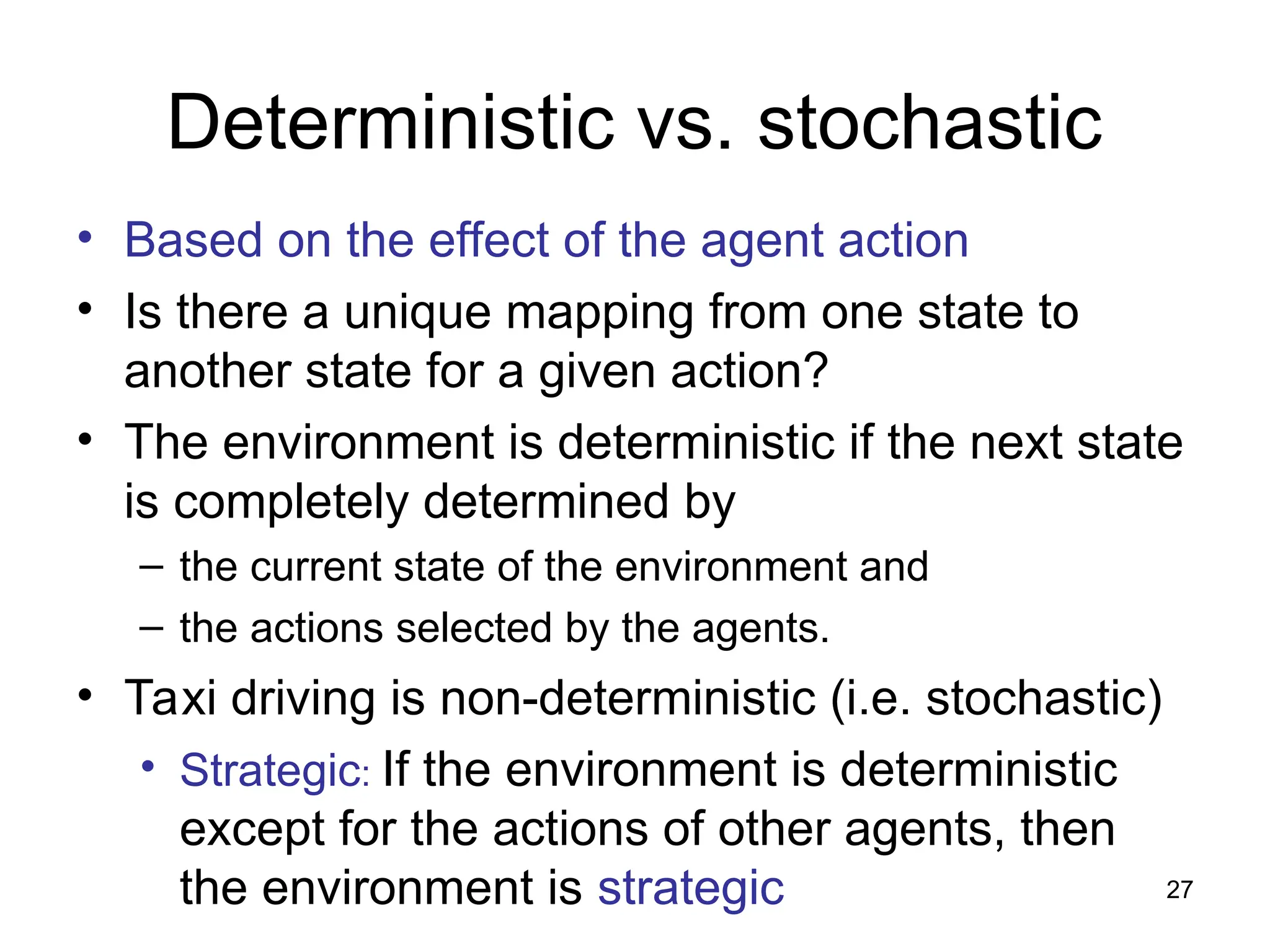 Deterministic vs. stochastic
• Based on the effect of the agent action
• Is there a unique mapping from one state to
another state for a given action?
• The environment is deterministic if the next state
is completely determined by
– the current state of the environment and
– the actions selected by the agents.
• Taxi driving is non-deterministic (i.e. stochastic)
• Strategic: If the environment is deterministic
except for the actions of other agents, then
the environment is strategic 27
 