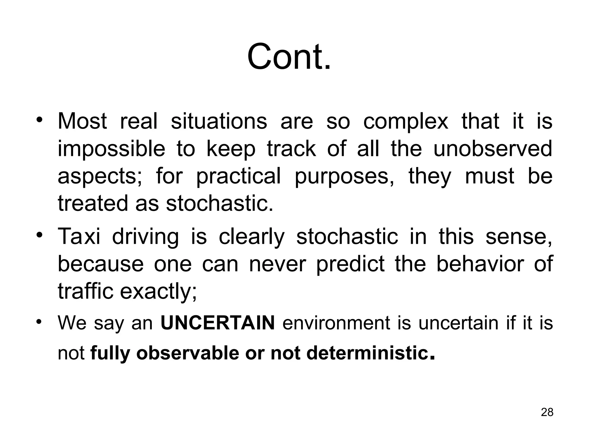 Cont.
• Most real situations are so complex that it is
impossible to keep track of all the unobserved
aspects; for practical purposes, they must be
treated as stochastic.
• Taxi driving is clearly stochastic in this sense,
because one can never predict the behavior of
traffic exactly;
• We say an UNCERTAIN environment is uncertain if it is
not fully observable or not deterministic.
28
 