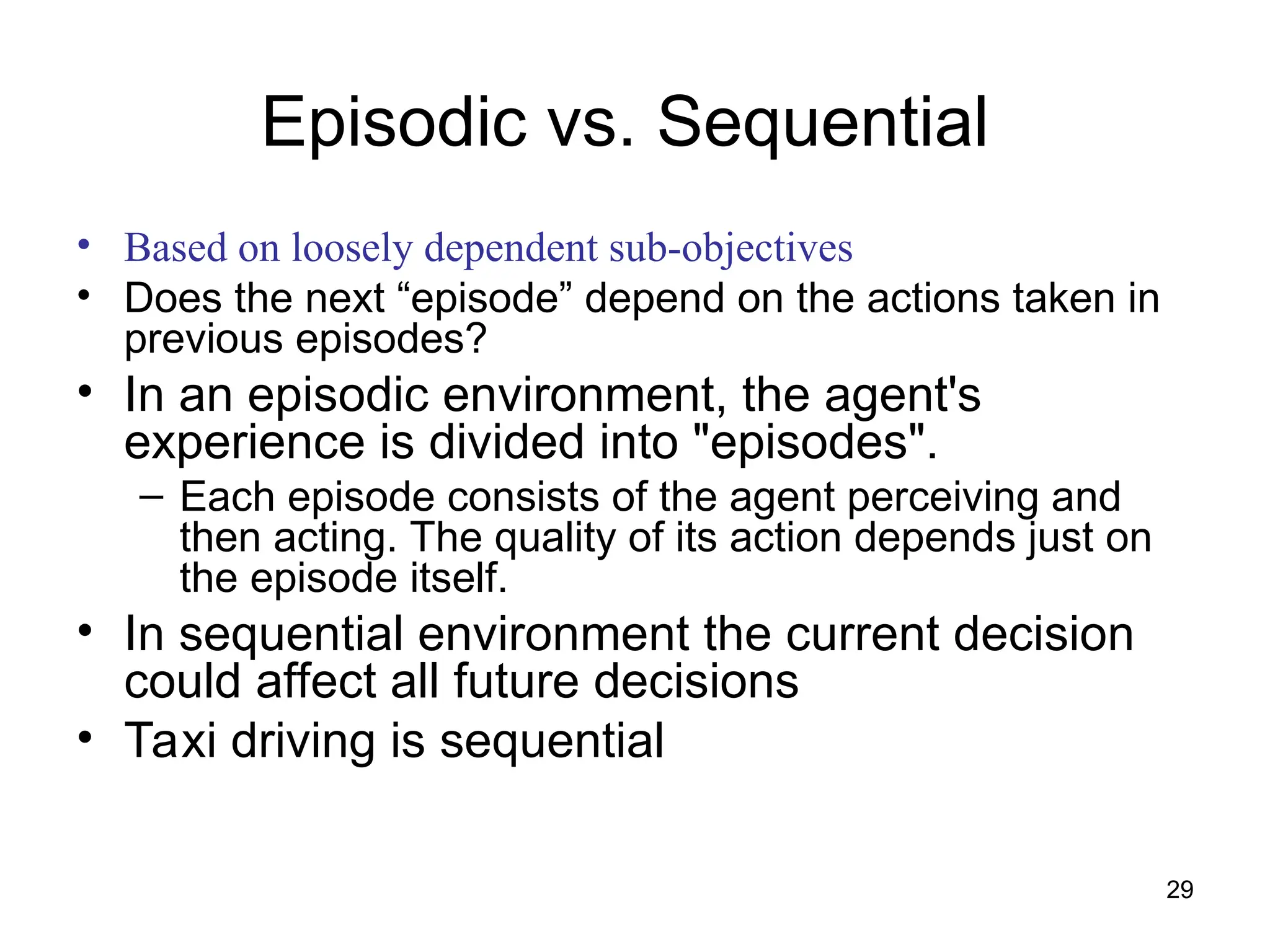 Episodic vs. Sequential
• Based on loosely dependent sub-objectives
• Does the next “episode” depend on the actions taken in
previous episodes?
• In an episodic environment, the agent's
experience is divided into "episodes".
– Each episode consists of the agent perceiving and
then acting. The quality of its action depends just on
the episode itself.
• In sequential environment the current decision
could affect all future decisions
• Taxi driving is sequential
29
 