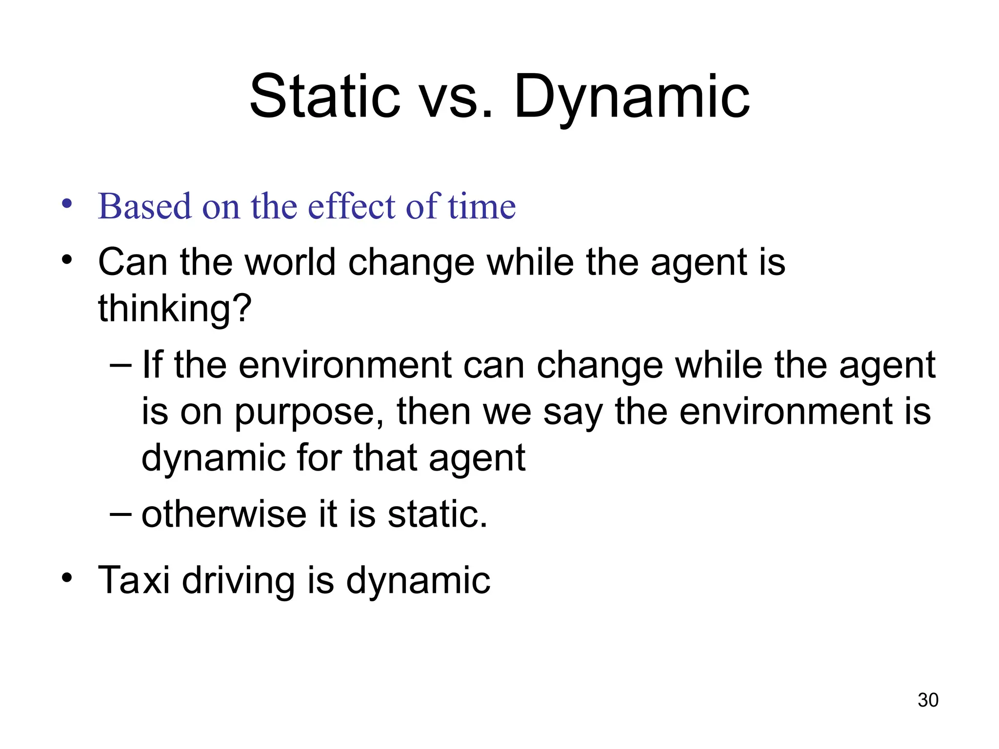 Static vs. Dynamic
• Based on the effect of time
• Can the world change while the agent is
thinking?
– If the environment can change while the agent
is on purpose, then we say the environment is
dynamic for that agent
– otherwise it is static.
• Taxi driving is dynamic
30
 