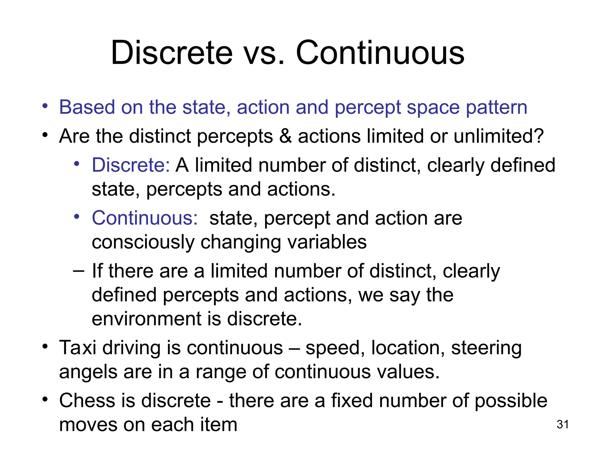 Discrete vs. Continuous
• Based on the state, action and percept space pattern
• Are the distinct percepts & actions limited or unlimited?
• Discrete: A limited number of distinct, clearly defined
state, percepts and actions.
• Continuous: state, percept and action are
consciously changing variables
– If there are a limited number of distinct, clearly
defined percepts and actions, we say the
environment is discrete.
• Taxi driving is continuous – speed, location, steering
angels are in a range of continuous values.
• Chess is discrete - there are a fixed number of possible
moves on each item 31
 
