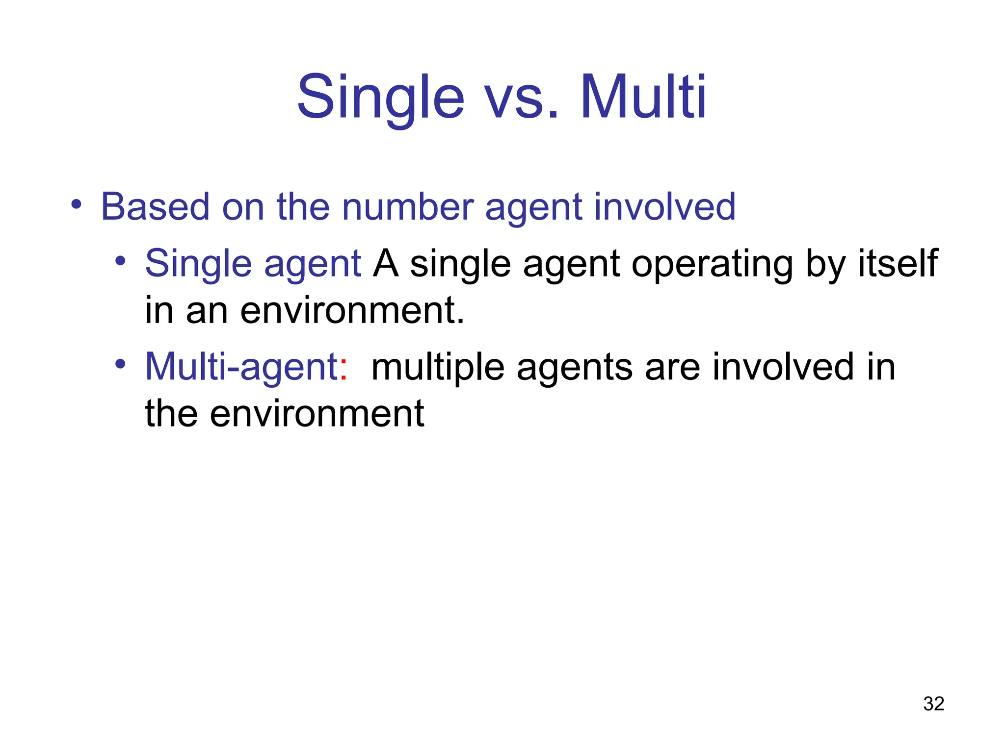 Single vs. Multi
• Based on the number agent involved
• Single agent A single agent operating by itself
in an environment.
• Multi-agent: multiple agents are involved in
the environment
32
 