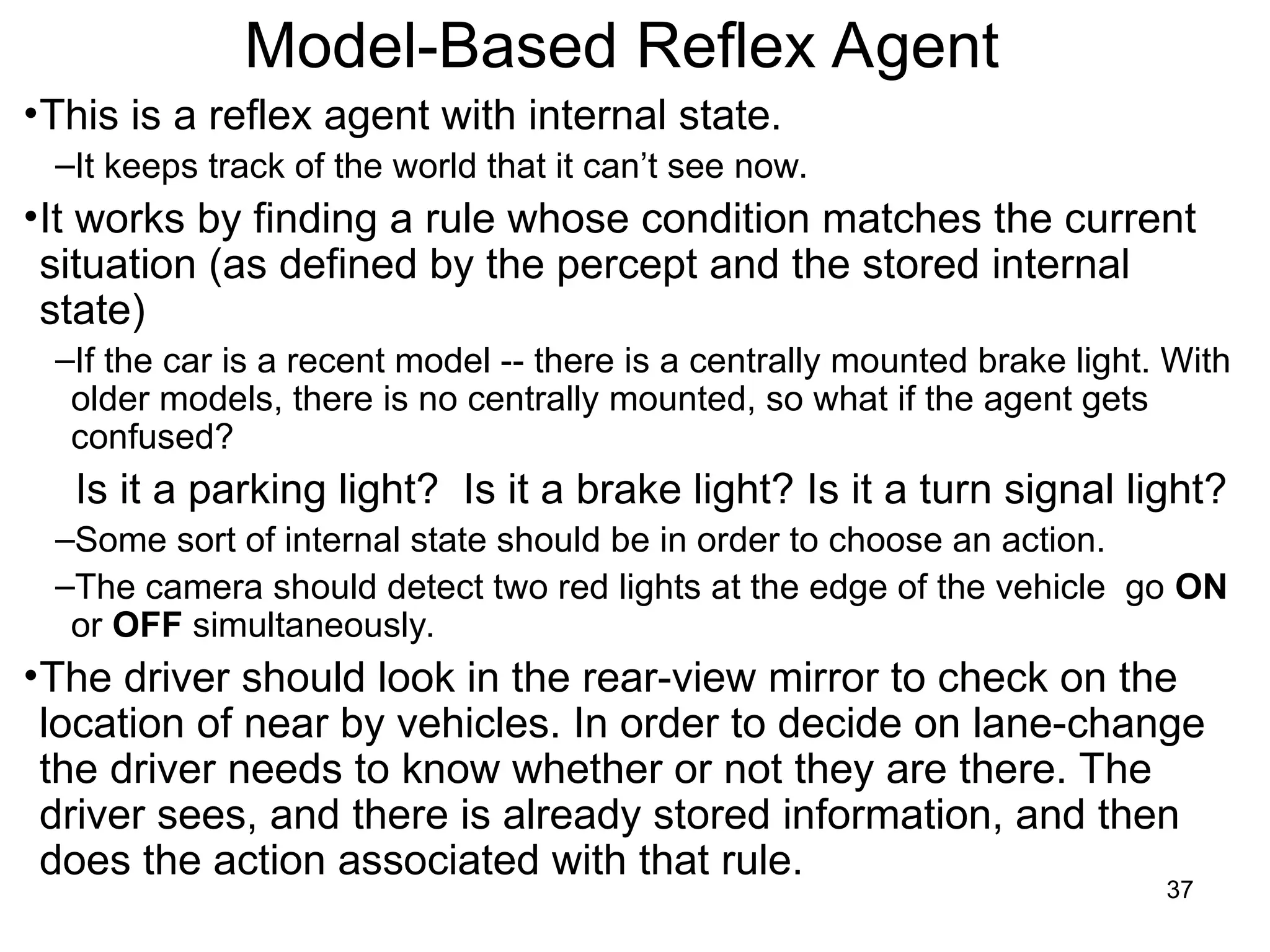 Model-Based Reflex Agent
•This is a reflex agent with internal state.
–It keeps track of the world that it can’t see now.
•It works by finding a rule whose condition matches the current
situation (as defined by the percept and the stored internal
state)
–If the car is a recent model -- there is a centrally mounted brake light. With
older models, there is no centrally mounted, so what if the agent gets
confused?
Is it a parking light? Is it a brake light? Is it a turn signal light?
–Some sort of internal state should be in order to choose an action.
–The camera should detect two red lights at the edge of the vehicle go ON
or OFF simultaneously.
•The driver should look in the rear-view mirror to check on the
location of near by vehicles. In order to decide on lane-change
the driver needs to know whether or not they are there. The
driver sees, and there is already stored information, and then
does the action associated with that rule.
37
 