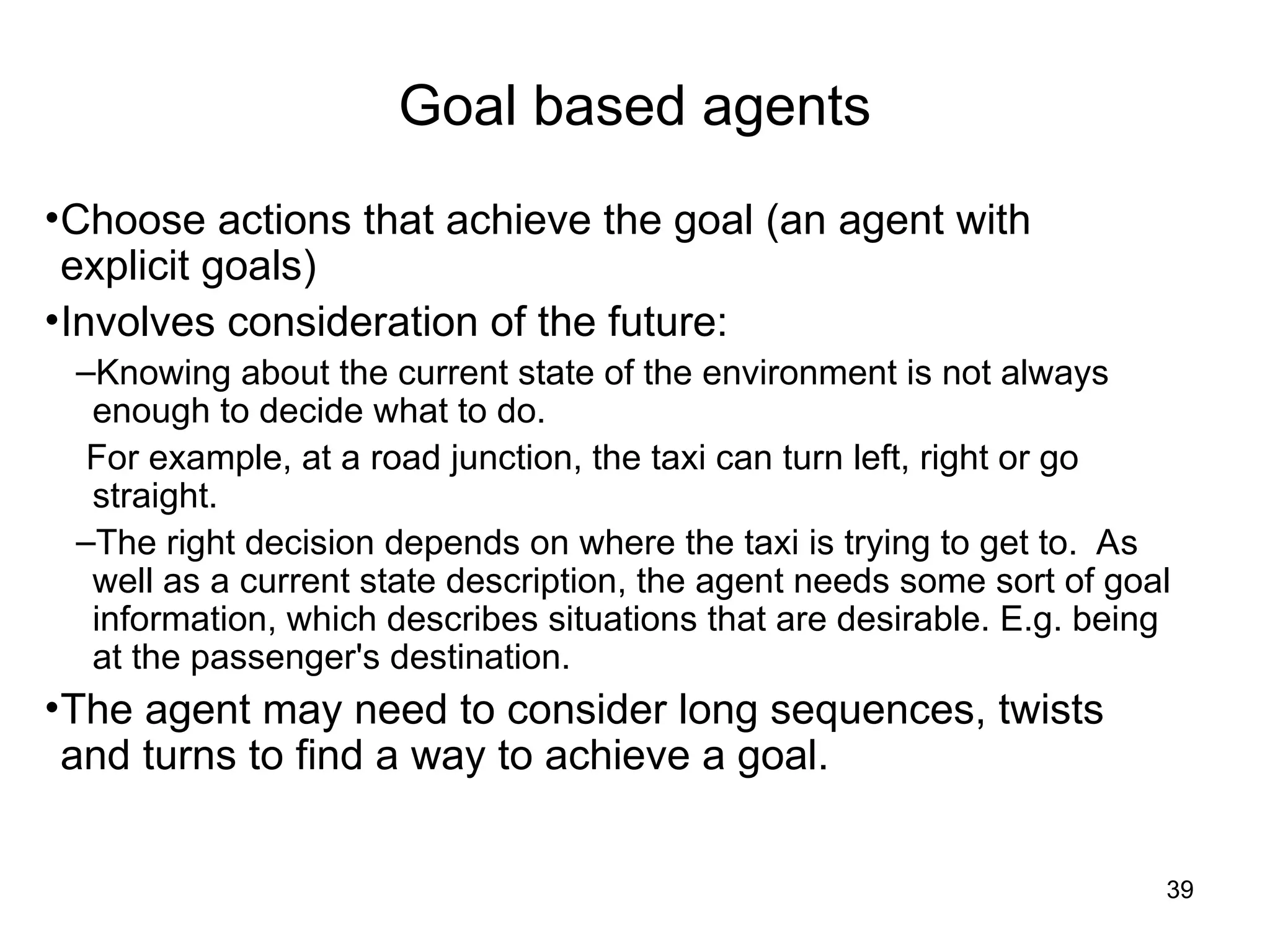 Goal based agents
•Choose actions that achieve the goal (an agent with
explicit goals)
•Involves consideration of the future:
–Knowing about the current state of the environment is not always
enough to decide what to do.
For example, at a road junction, the taxi can turn left, right or go
straight.
–The right decision depends on where the taxi is trying to get to. As
well as a current state description, the agent needs some sort of goal
information, which describes situations that are desirable. E.g. being
at the passenger's destination.
•The agent may need to consider long sequences, twists
and turns to find a way to achieve a goal.
39
 