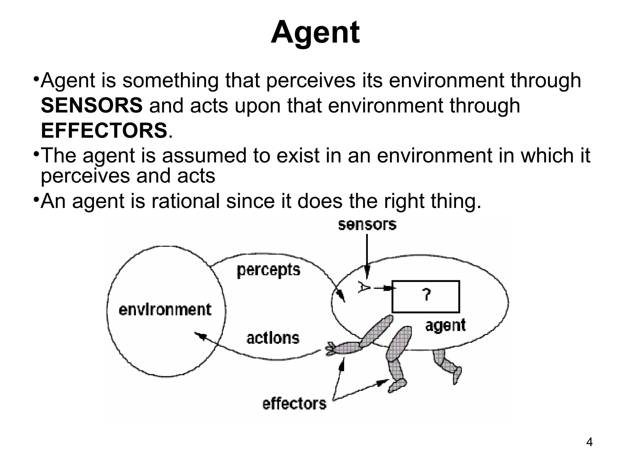 Agent
•Agent is something that perceives its environment through
SENSORS and acts upon that environment through
EFFECTORS.
•The agent is assumed to exist in an environment in which it
perceives and acts
•An agent is rational since it does the right thing.
4
 