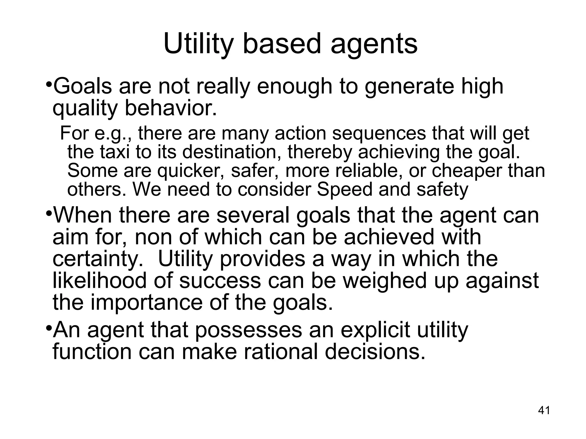Utility based agents
•Goals are not really enough to generate high
quality behavior.
For e.g., there are many action sequences that will get
the taxi to its destination, thereby achieving the goal.
Some are quicker, safer, more reliable, or cheaper than
others. We need to consider Speed and safety
•When there are several goals that the agent can
aim for, non of which can be achieved with
certainty. Utility provides a way in which the
likelihood of success can be weighed up against
the importance of the goals.
•An agent that possesses an explicit utility
function can make rational decisions.
41
 